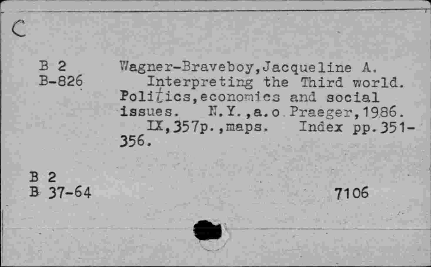 ﻿B 2 B-826
Wagner-Braveboy,Jacqueline A.
Interpreting the Third world. Politics,economics and social issues. II. Y. ,a.o Praeger, 19.86.
IA,357p.,maps. Index pp.351 356.
B 2 B 37-64
7106